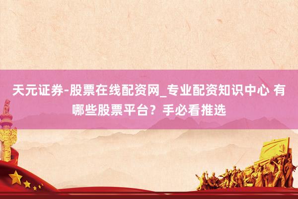 天元证券-股票在线配资网_专业配资知识中心 有哪些股票平台？手必看推选