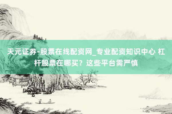 天元证券-股票在线配资网_专业配资知识中心 杠杆股票在哪买？这些平台需严慎