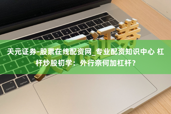 天元证券-股票在线配资网_专业配资知识中心 杠杆炒股初学：外行奈何加杠杆？