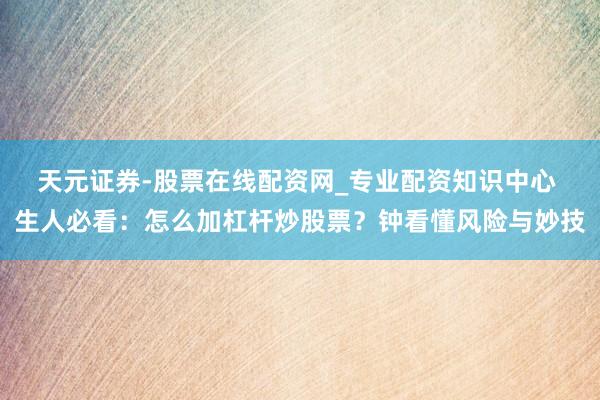 天元证券-股票在线配资网_专业配资知识中心 生人必看：怎么加杠杆炒股票？钟看懂风险与妙技