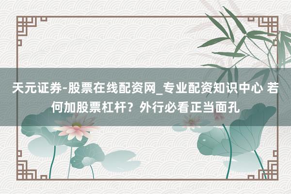 天元证券-股票在线配资网_专业配资知识中心 若何加股票杠杆？外行必看正当面孔