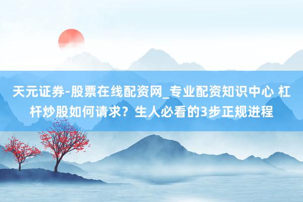 天元证券-股票在线配资网_专业配资知识中心 杠杆炒股如何请求？生人必看的3步正规进程