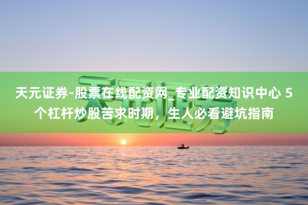 天元证券-股票在线配资网_专业配资知识中心 5个杠杆炒股苦求时期，生人必看避坑指南