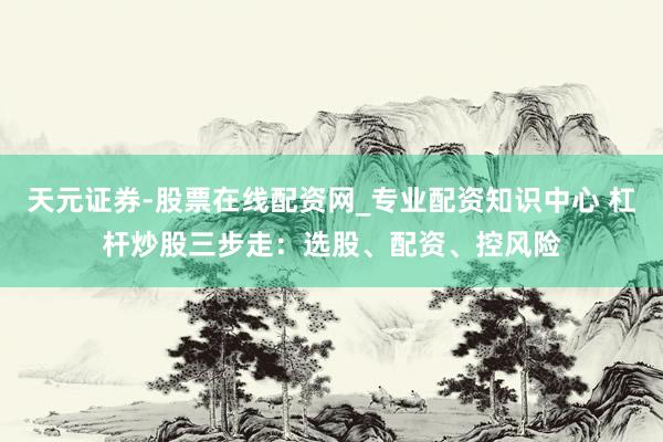 天元证券-股票在线配资网_专业配资知识中心 杠杆炒股三步走：选股、配资、控风险