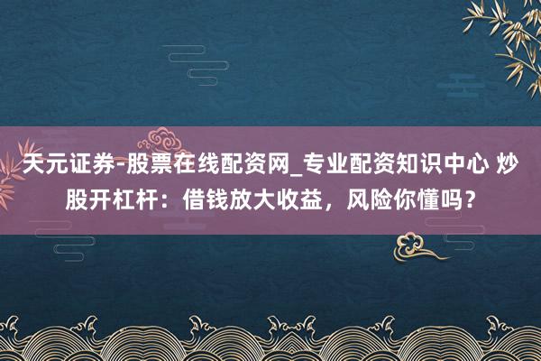 天元证券-股票在线配资网_专业配资知识中心 炒股开杠杆：借钱放大收益，风险你懂吗？