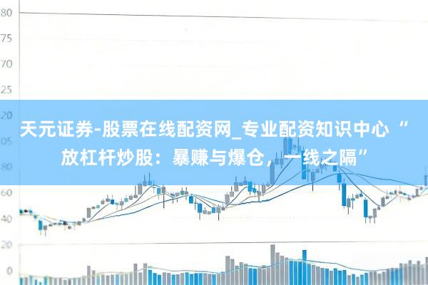 天元证券-股票在线配资网_专业配资知识中心 “放杠杆炒股：暴赚与爆仓，一线之隔”