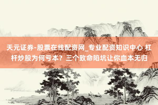天元证券-股票在线配资网_专业配资知识中心 杠杆炒股为何亏本？三个致命陷坑让你血本无归