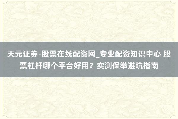 天元证券-股票在线配资网_专业配资知识中心 股票杠杆哪个平台好用？实测保举避坑指南