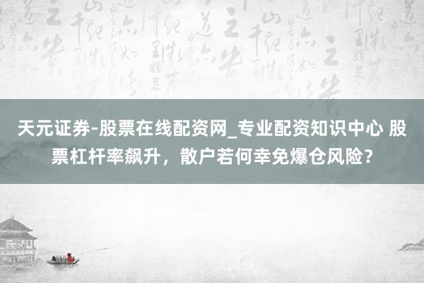 天元证券-股票在线配资网_专业配资知识中心 股票杠杆率飙升，散户若何幸免爆仓风险？