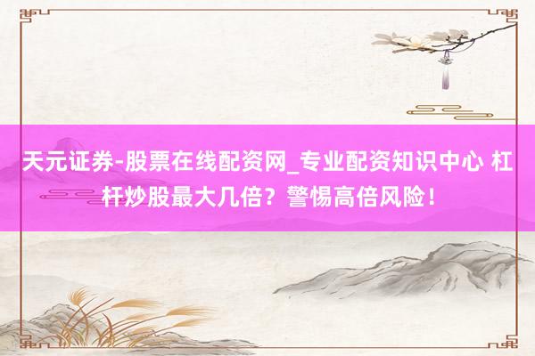 天元证券-股票在线配资网_专业配资知识中心 杠杆炒股最大几倍？警惕高倍风险！