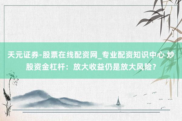 天元证券-股票在线配资网_专业配资知识中心 炒股资金杠杆：放大收益仍是放大风险？