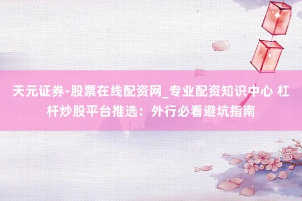 天元证券-股票在线配资网_专业配资知识中心 杠杆炒股平台推选:外行必看避坑指南