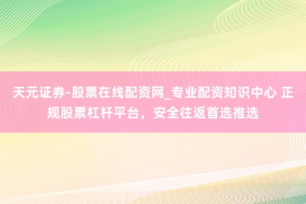 天元证券-股票在线配资网_专业配资知识中心 正规股票杠杆平台，安全往返首选推选