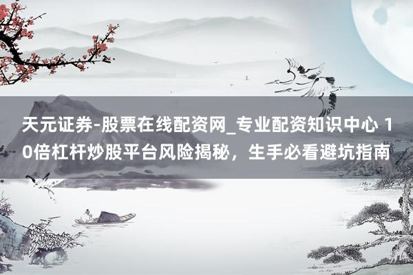 天元证券-股票在线配资网_专业配资知识中心 10倍杠杆炒股平台风险揭秘，生手必看避坑指南