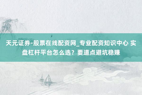 天元证券-股票在线配资网_专业配资知识中心 实盘杠杆平台怎么选？要道点避坑稳赚