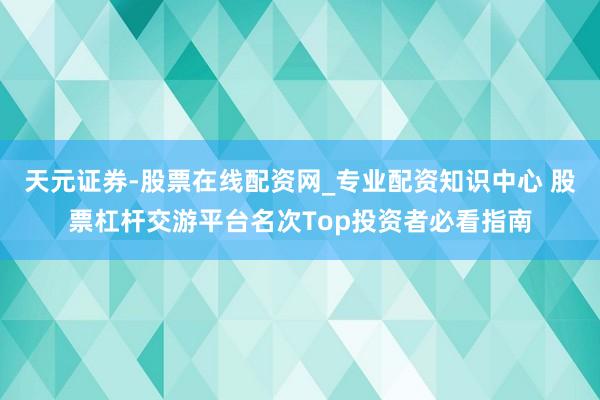 天元证券-股票在线配资网_专业配资知识中心 股票杠杆交游平台名次Top投资者必看指南