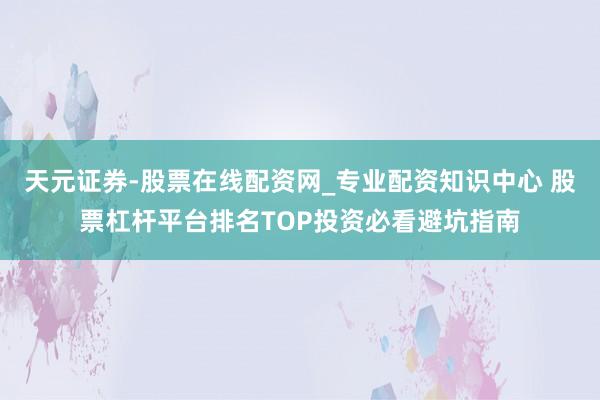 天元证券-股票在线配资网_专业配资知识中心 股票杠杆平台排名TOP投资必看避坑指南