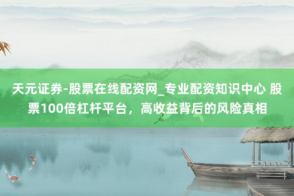 天元证券-股票在线配资网_专业配资知识中心 股票100倍杠杆平台，高收益背后的风险真相