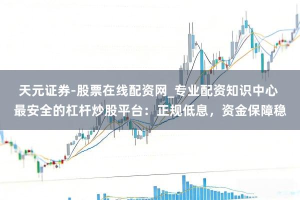 天元证券-股票在线配资网_专业配资知识中心 最安全的杠杆炒股平台：正规低息，资金保障稳