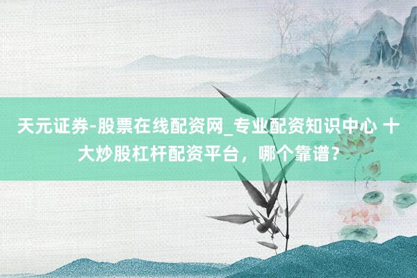 天元证券-股票在线配资网_专业配资知识中心 十大炒股杠杆配资平台，哪个靠谱？