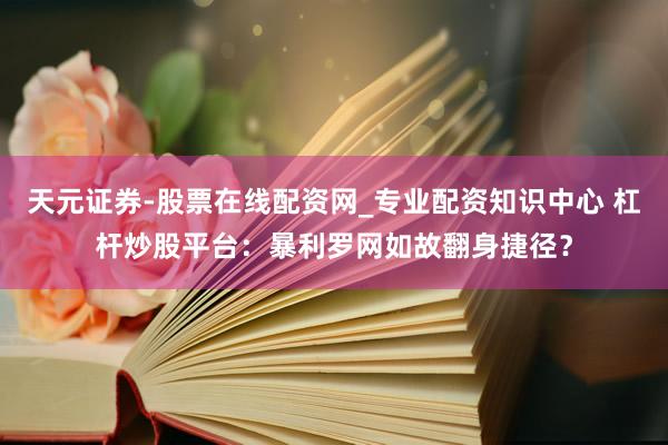 天元证券-股票在线配资网_专业配资知识中心 杠杆炒股平台：暴利罗网如故翻身捷径？