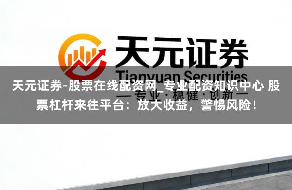 天元证券-股票在线配资网_专业配资知识中心 股票杠杆来往平台：放大收益，警惕风险！