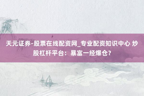 天元证券-股票在线配资网_专业配资知识中心 炒股杠杆平台：暴富一经爆仓？