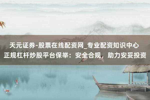 天元证券-股票在线配资网_专业配资知识中心 正规杠杆炒股平台保举：安全合规，助力安妥投资
