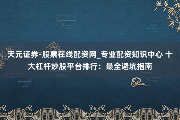 天元证券-股票在线配资网_专业配资知识中心 十大杠杆炒股平台排行：最全避坑指南