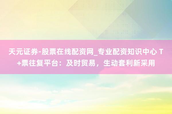 天元证券-股票在线配资网_专业配资知识中心 T+票往复平台：及时贸易，生动套利新采用