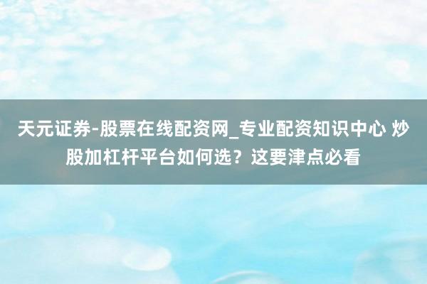 天元证券-股票在线配资网_专业配资知识中心 炒股加杠杆平台如何选？这要津点必看