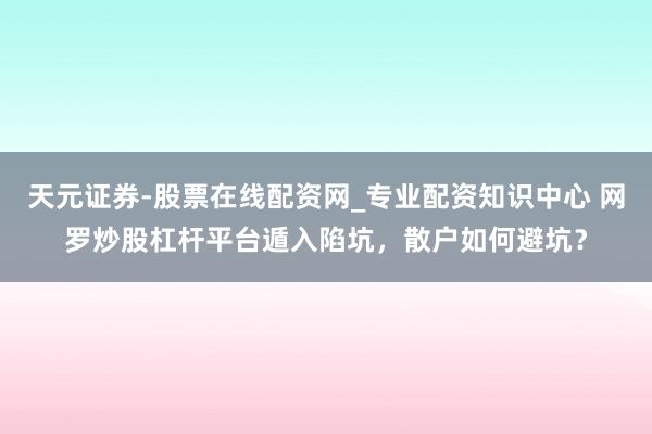 天元证券-股票在线配资网_专业配资知识中心 网罗炒股杠杆平台遁入陷坑，散户如何避坑？