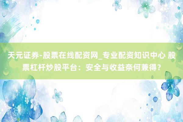 天元证券-股票在线配资网_专业配资知识中心 股票杠杆炒股平台:安全与收益奈何兼得?