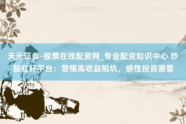 天元证券-股票在线配资网_专业配资知识中心 炒股杠杆平台：警惕高收益陷坑，感性投资避雷