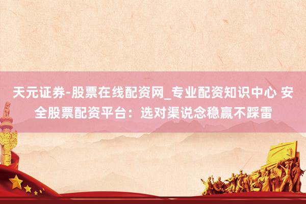 天元证券-股票在线配资网_专业配资知识中心 安全股票配资平台：选对渠说念稳赢不踩雷