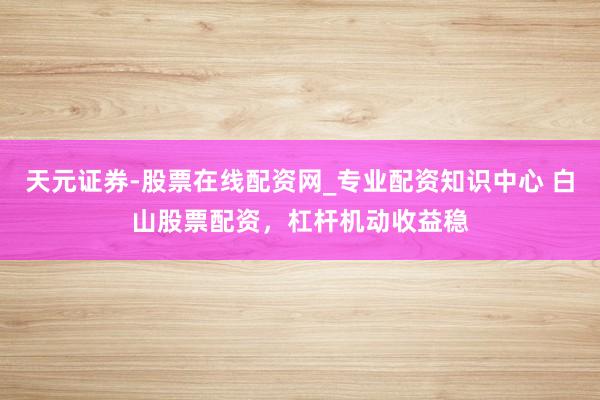 天元证券-股票在线配资网_专业配资知识中心 白山股票配资，杠杆机动收益稳