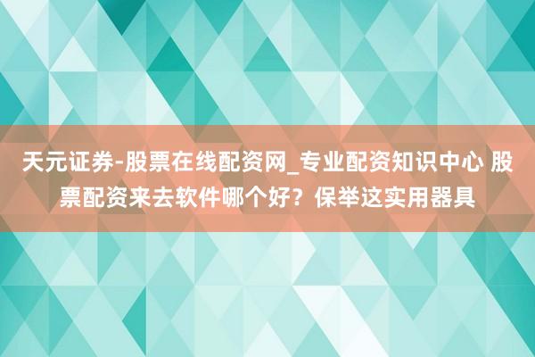 天元证券-股票在线配资网_专业配资知识中心 股票配资来去软件哪个好？保举这实用器具