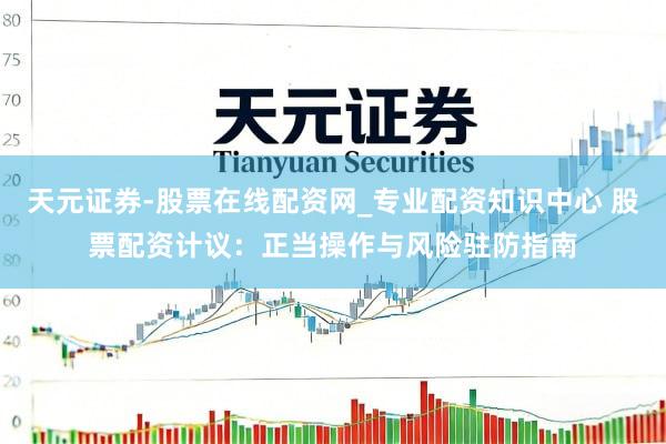 天元证券-股票在线配资网_专业配资知识中心 股票配资计议：正当操作与风险驻防指南