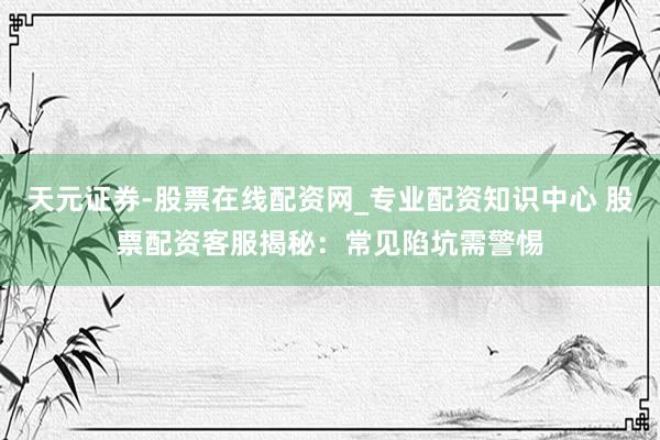 天元证券-股票在线配资网_专业配资知识中心 股票配资客服揭秘：常见陷坑需警惕