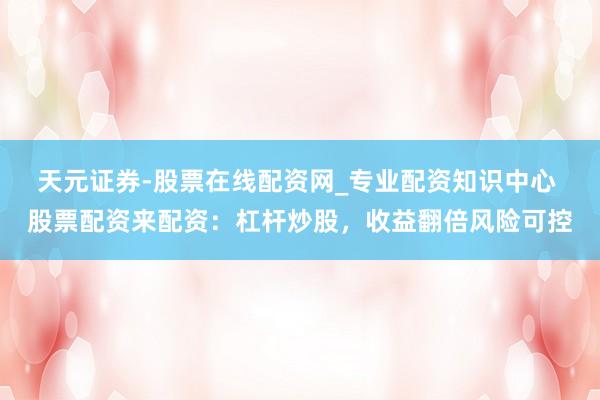 天元证券-股票在线配资网_专业配资知识中心 股票配资来配资：杠杆炒股，收益翻倍风险可控