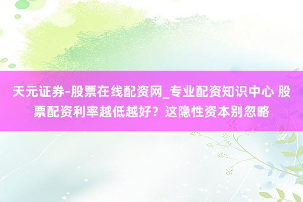 天元证券-股票在线配资网_专业配资知识中心 股票配资利率越低越好?这隐性资本别忽略