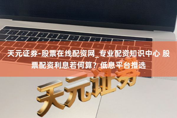 天元证券-股票在线配资网_专业配资知识中心 股票配资利息若何算？低息平台推选