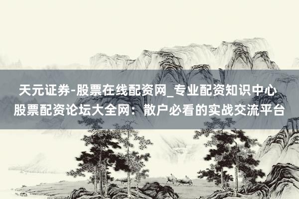 天元证券-股票在线配资网_专业配资知识中心 股票配资论坛大全网：散户必看的实战交流平台