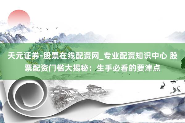 天元证券-股票在线配资网_专业配资知识中心 股票配资门槛大揭秘：生手必看的要津点