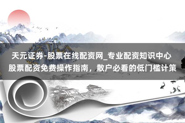 天元证券-股票在线配资网_专业配资知识中心 股票配资免费操作指南，散户必看的低门槛计策