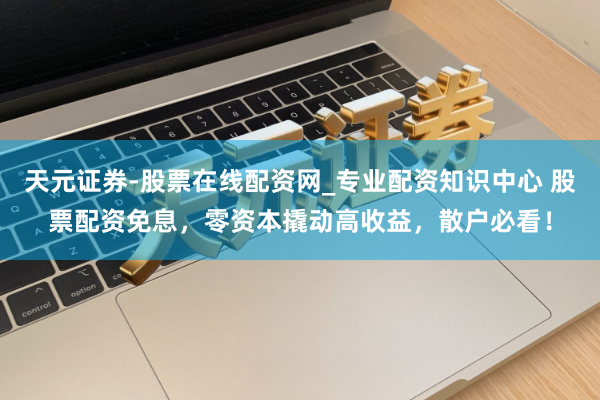 天元证券-股票在线配资网_专业配资知识中心 股票配资免息，零资本撬动高收益，散户必看！
