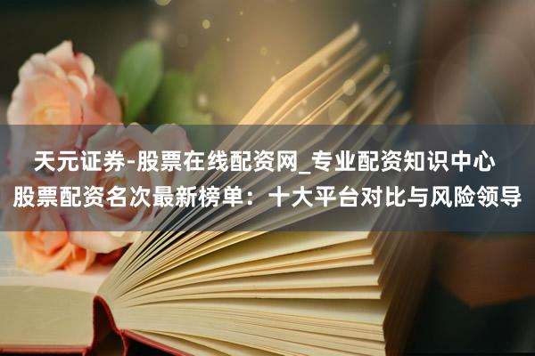 天元证券-股票在线配资网_专业配资知识中心 股票配资名次最新榜单：十大平台对比与风险领导