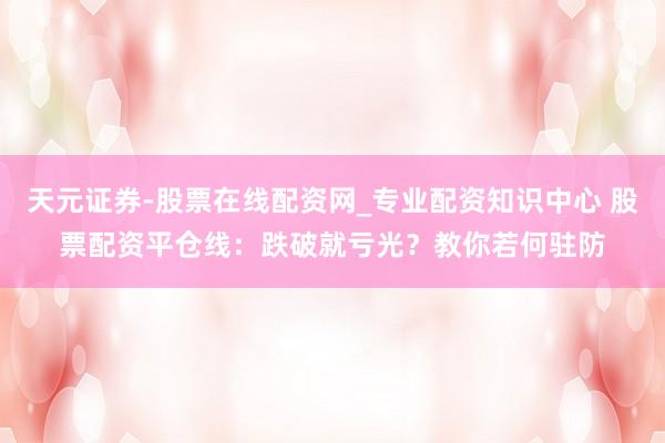 天元证券-股票在线配资网_专业配资知识中心 股票配资平仓线：跌破就亏光？教你若何驻防
