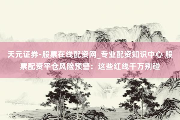 天元证券-股票在线配资网_专业配资知识中心 股票配资平仓风险预警：这些红线千万别碰
