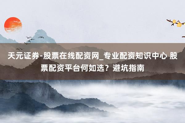 天元证券-股票在线配资网_专业配资知识中心 股票配资平台何如选？避坑指南